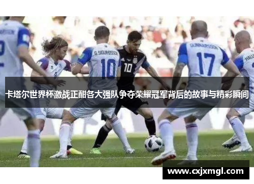 卡塔尔世界杯激战正酣各大强队争夺荣耀冠军背后的故事与精彩瞬间