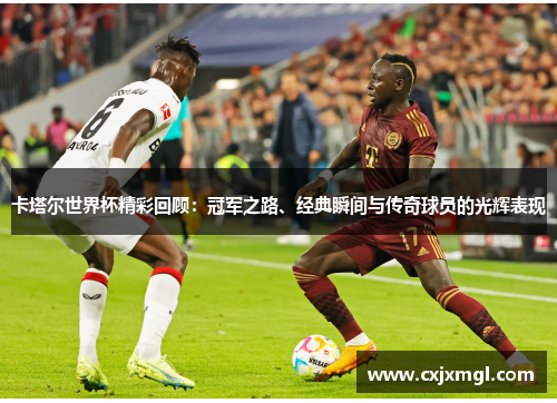卡塔尔世界杯精彩回顾：冠军之路、经典瞬间与传奇球员的光辉表现