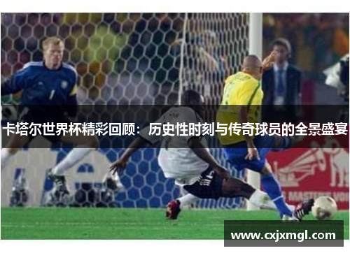 卡塔尔世界杯精彩回顾：历史性时刻与传奇球员的全景盛宴