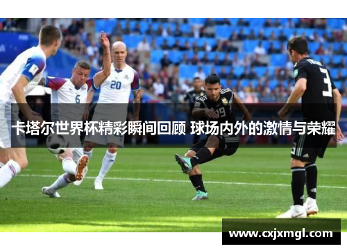 卡塔尔世界杯精彩瞬间回顾 球场内外的激情与荣耀
