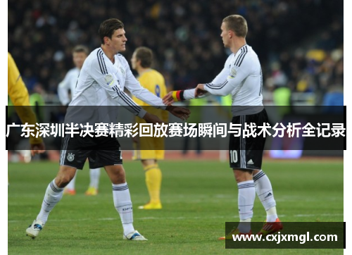 广东深圳半决赛精彩回放赛场瞬间与战术分析全记录